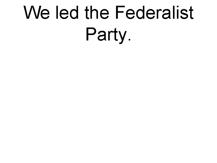 We led the Federalist Party. 