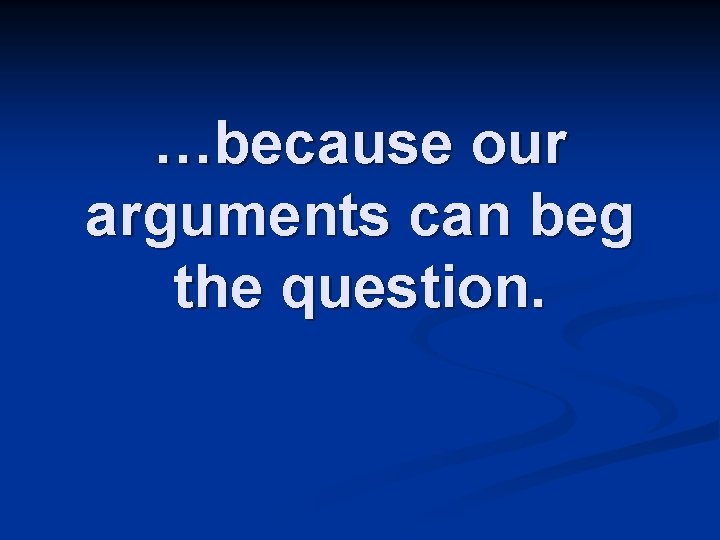 …because our arguments can beg the question. 