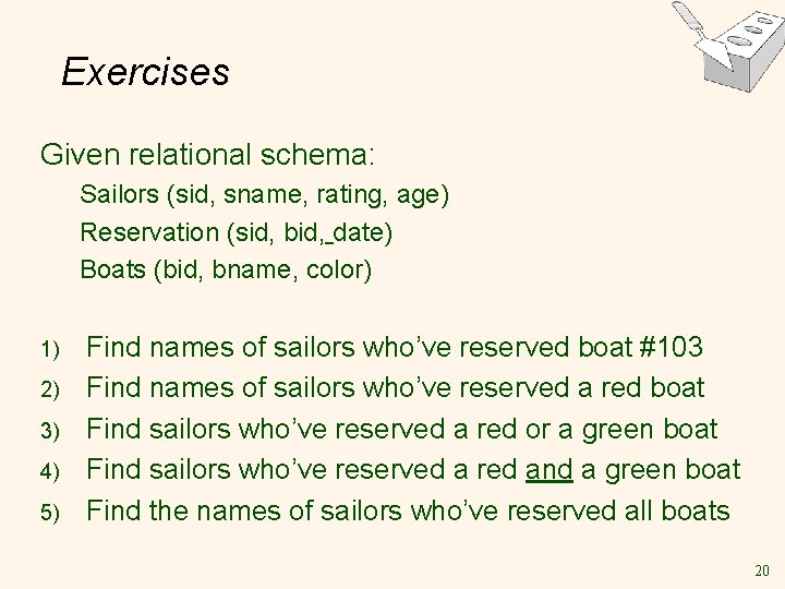 Exercises Given relational schema: Sailors (sid, sname, rating, age) Reservation (sid, bid, date) Boats Exercises Given relational schema: Sailors (sid, sname, rating, age) Reservation (sid, bid, date) Boats