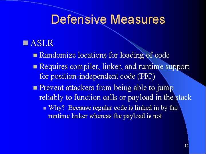 Defensive Measures ASLR Randomize locations for loading of code Requires compiler, linker, and runtime Defensive Measures ASLR Randomize locations for loading of code Requires compiler, linker, and runtime