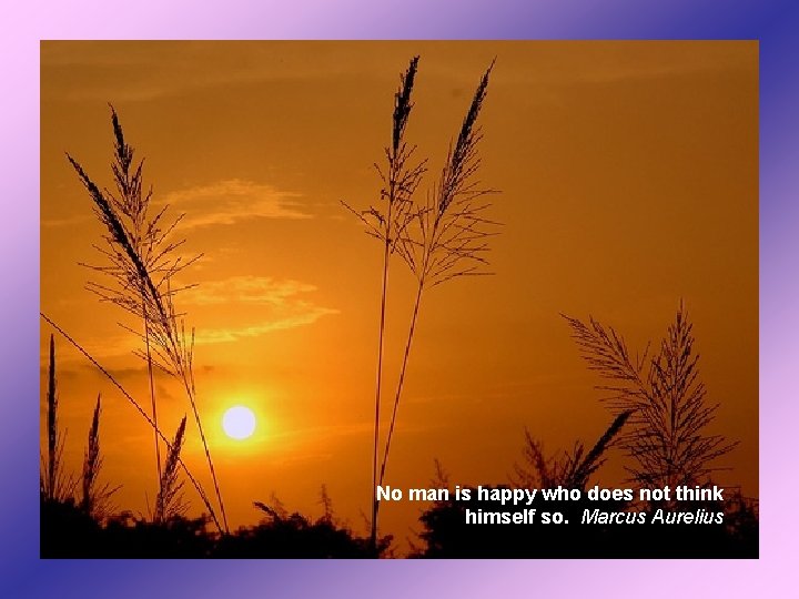 No man is happy who does not think himself so. Marcus Aurelius 