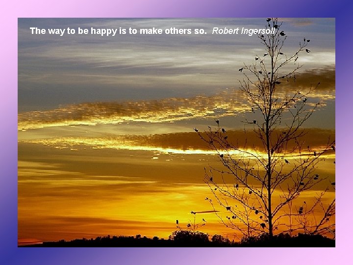 The way to be happy is to make others so. Robert Ingersoll 