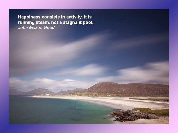 Happiness consists in activity. It is running steam, not a stagnant pool. John Mason