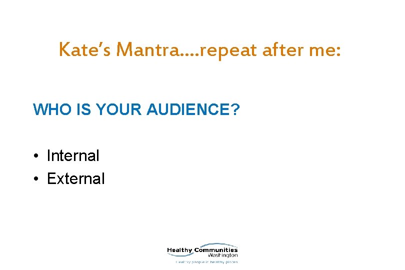 Kate’s Mantra…. repeat after me: WHO IS YOUR AUDIENCE? • Internal • External 