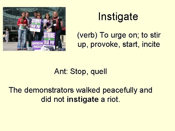 Instigate (verb) To urge on; to stir up, provoke, start, incite Ant: Stop, quell Instigate (verb) To urge on; to stir up, provoke, start, incite Ant: Stop, quell
