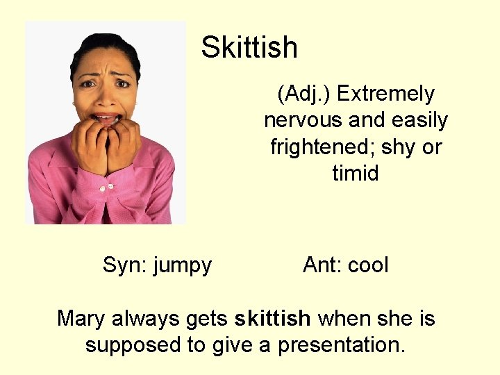 Skittish (Adj. ) Extremely nervous and easily frightened; shy or timid Syn: jumpy Ant: Skittish (Adj. ) Extremely nervous and easily frightened; shy or timid Syn: jumpy Ant: