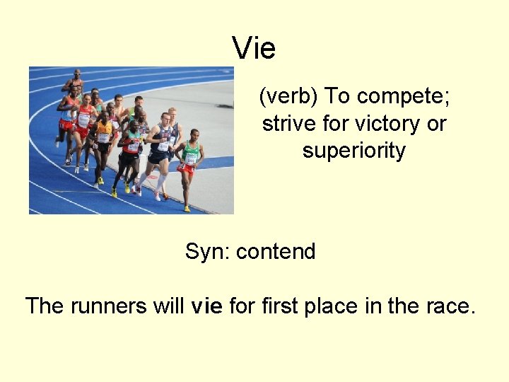 Vie (verb) To compete; strive for victory or superiority Syn: contend The runners will Vie (verb) To compete; strive for victory or superiority Syn: contend The runners will