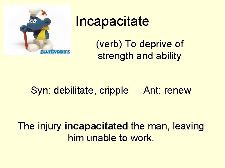 Incapacitate (verb) To deprive of strength and ability Syn: debilitate, cripple Ant: renew The Incapacitate (verb) To deprive of strength and ability Syn: debilitate, cripple Ant: renew The