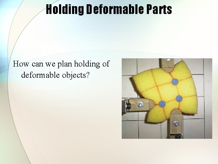 Holding Deformable Parts How can we plan holding of deformable objects? 