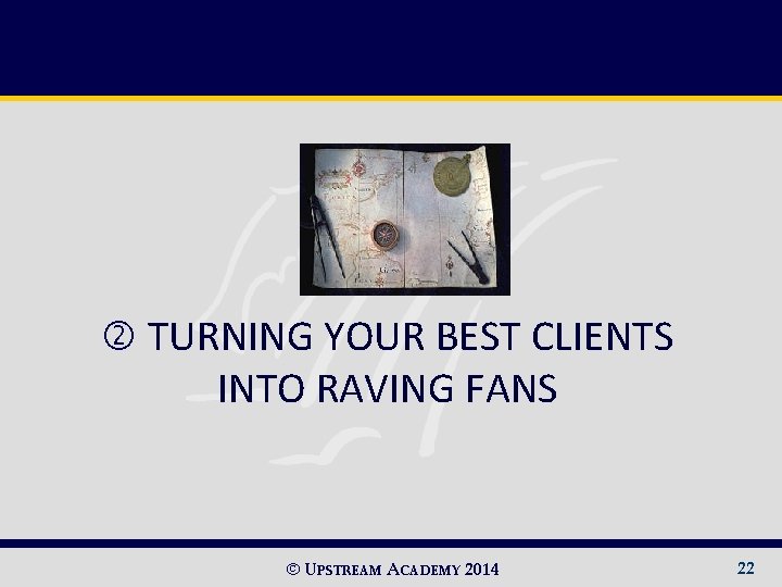  TURNING YOUR BEST CLIENTS INTO RAVING FANS © UPSTREAM ACADEMY 2014 22 