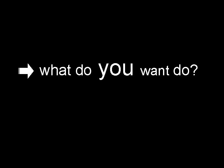 what do you want do? 