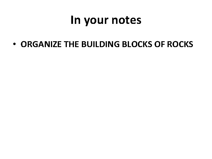 In your notes • ORGANIZE THE BUILDING BLOCKS OF ROCKS 