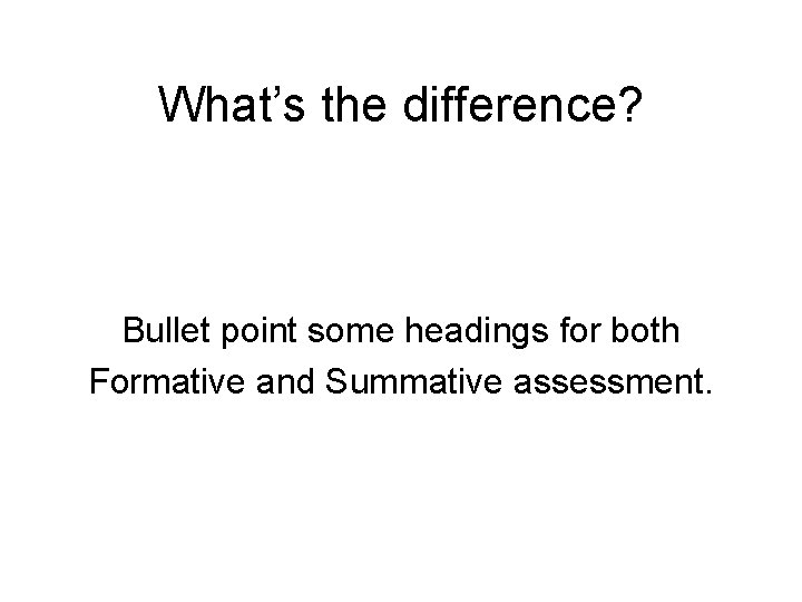What’s the difference? Bullet point some headings for both Formative and Summative assessment. 