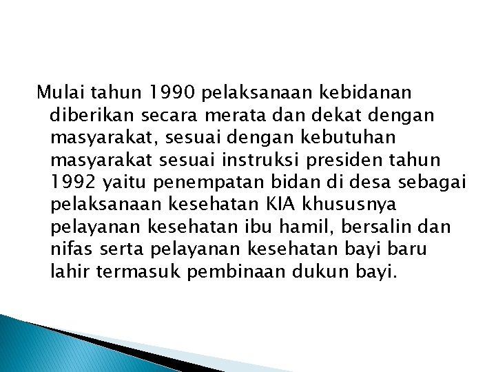 Mulai tahun 1990 pelaksanaan kebidanan diberikan secara merata dan dekat dengan masyarakat, sesuai dengan