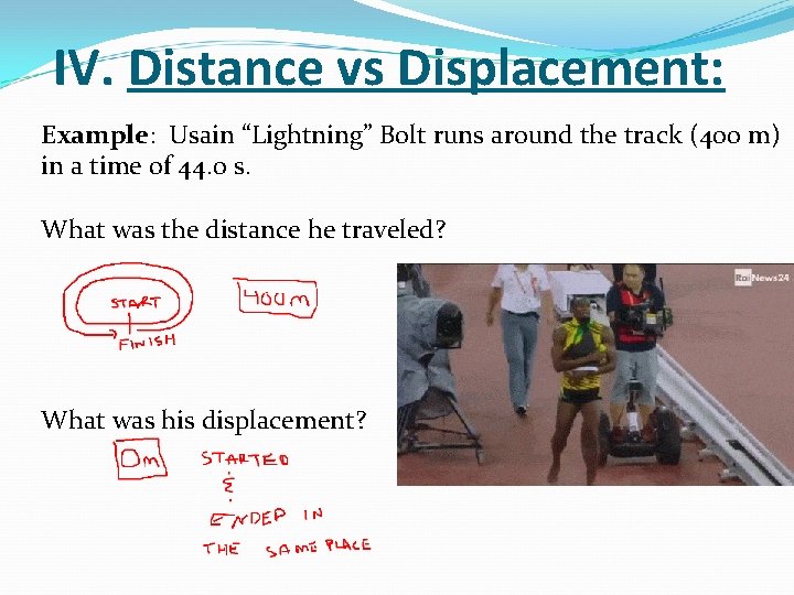 IV. Distance vs Displacement: Example: Usain “Lightning” Bolt runs around the track (400 m) IV. Distance vs Displacement: Example: Usain “Lightning” Bolt runs around the track (400 m)