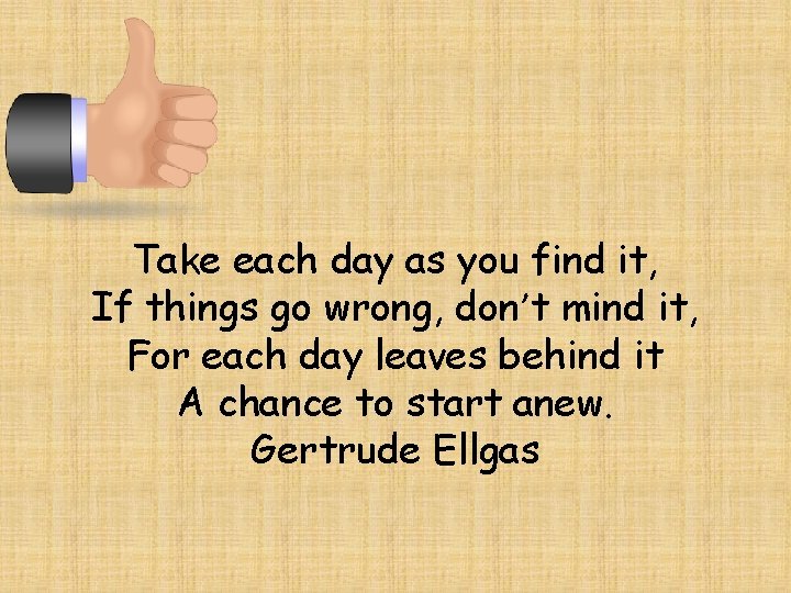 Take each day as you find it, If things go wrong, don’t mind it,