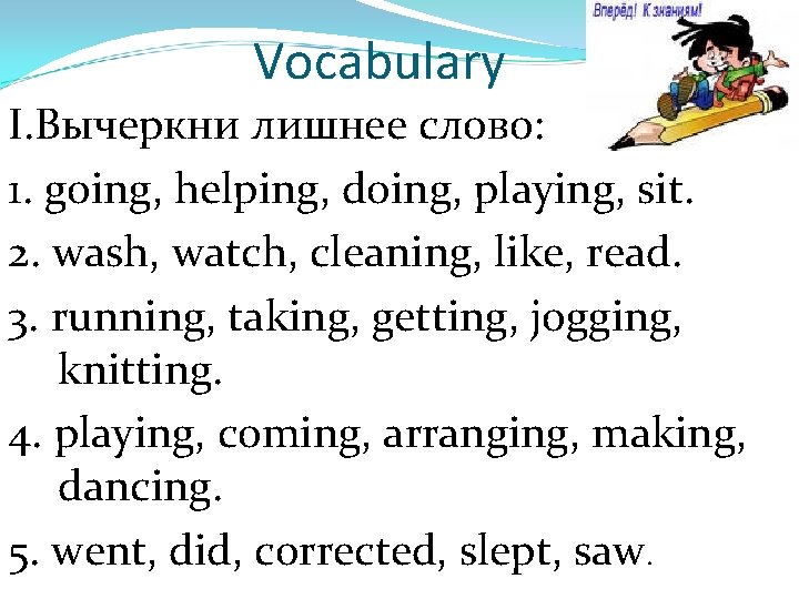 Vocabulary I. Вычеркни лишнее слово: 1. going, helping, doing, playing, sit. 2. wash, watch,