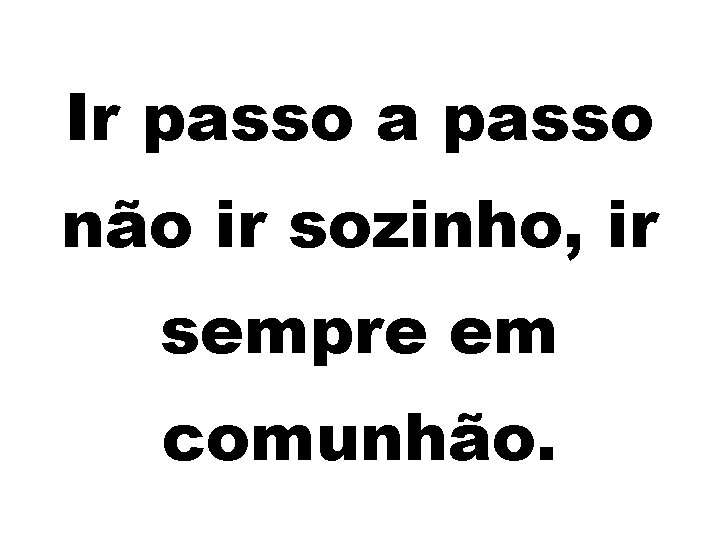 Ir passo a passo não ir sozinho, ir sempre em comunhão. 