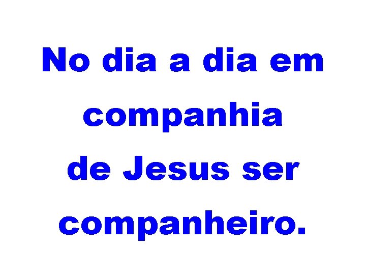 No dia a dia em companhia de Jesus ser companheiro. 