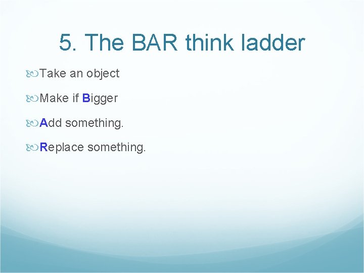 5. The BAR think ladder Take an object Make if Bigger Add something. Replace