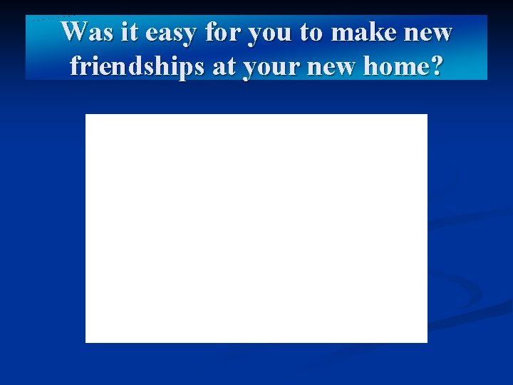 Was it easy for you to make new friendships at your new home? 