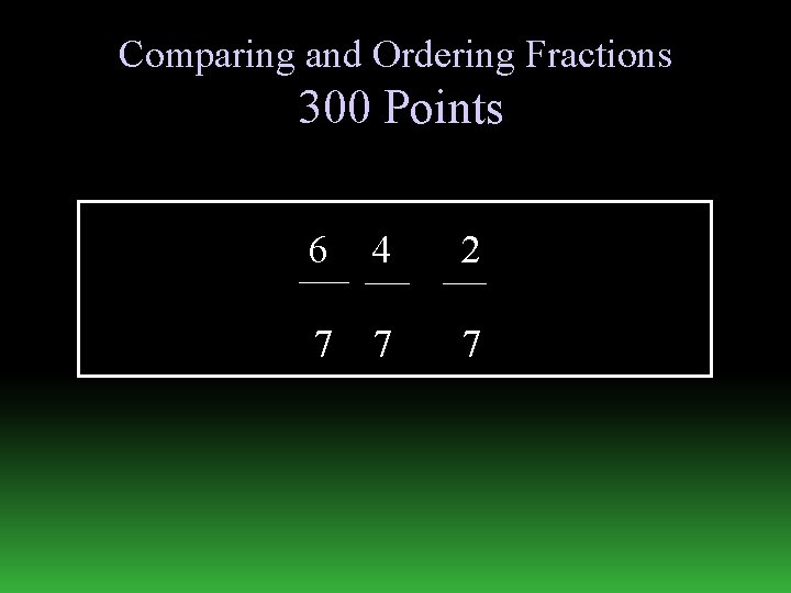 Comparing and Ordering Fractions 300 Points 6 4 2 7 7 7 