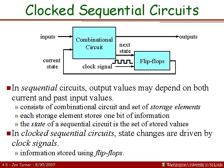 Clocked Sequential Circuits inputs current state Combinational Circuit outputs next state clock signal Flip-flops Clocked Sequential Circuits inputs current state Combinational Circuit outputs next state clock signal Flip-flops