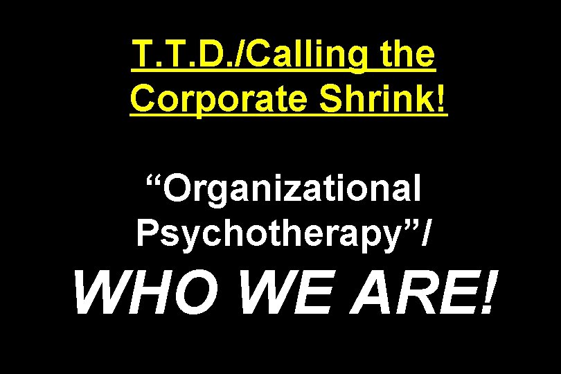 T. T. D. /Calling the Corporate Shrink! “Organizational Psychotherapy”/ WHO WE ARE! 