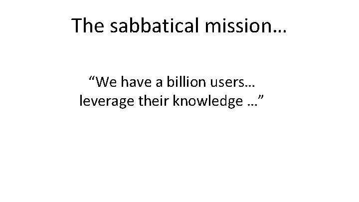 The sabbatical mission… “We have a billion users… leverage their knowledge …” 