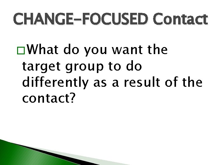 CHANGE-FOCUSED Contact � What do you want the target group to do differently as