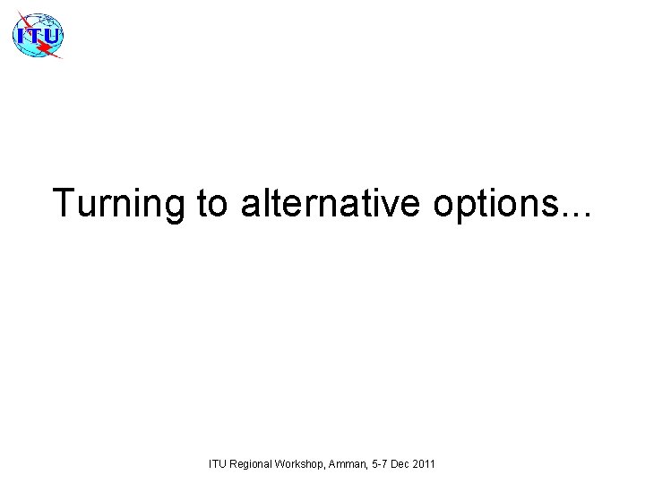 Turning to alternative options. . . ITU Regional Workshop, Amman, 5 -7 Dec 2011