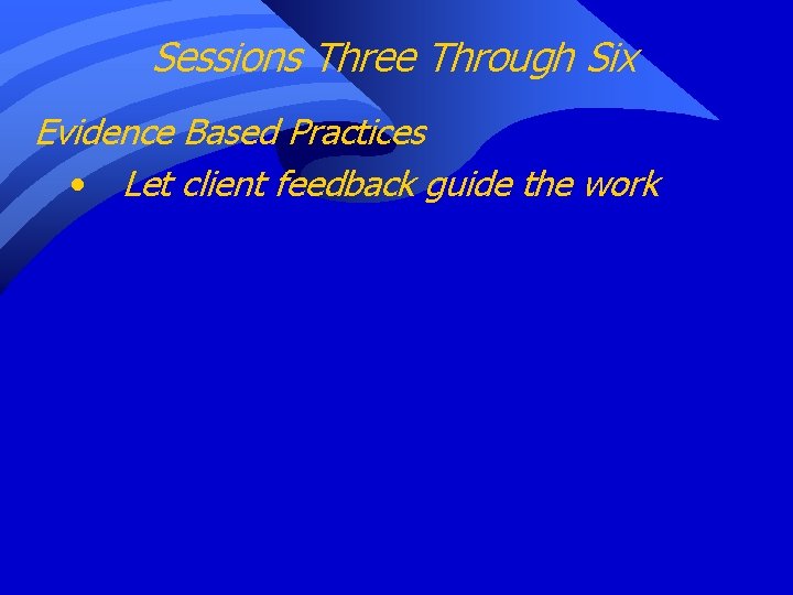 Sessions Three Through Six Evidence Based Practices • Let client feedback guide the work