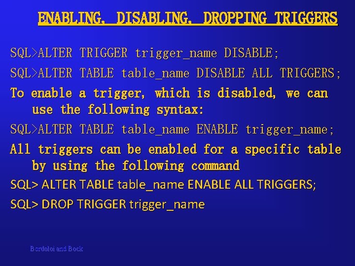 ENABLING, DISABLING, DROPPING TRIGGERS SQL>ALTER TRIGGER trigger_name DISABLE; SQL>ALTER TABLE table_name DISABLE ALL TRIGGERS; ENABLING, DISABLING, DROPPING TRIGGERS SQL>ALTER TRIGGER trigger_name DISABLE; SQL>ALTER TABLE table_name DISABLE ALL TRIGGERS;