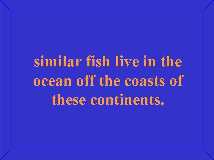 similar fish live in the ocean off the coasts of these continents. 