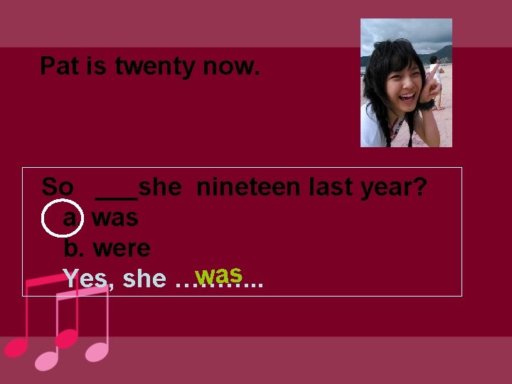 Pat is twenty now. So ___she nineteen last year? a. was b. were was