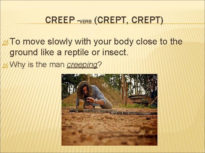 CREEP -VERB (CREPT, CREPT) To move slowly with your body close to the ground