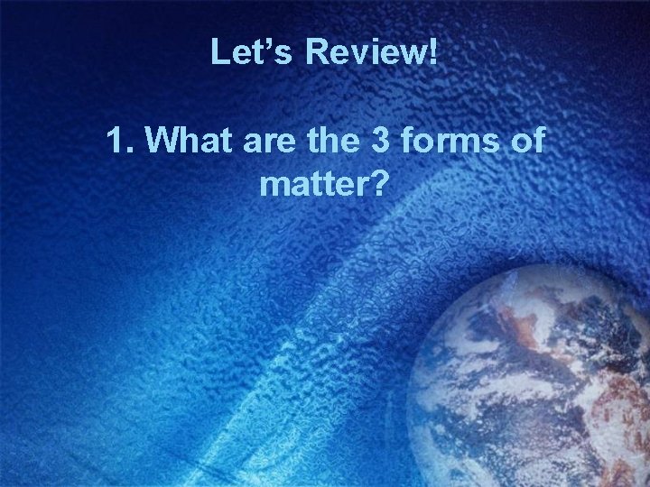 Let’s Review! 1. What are the 3 forms of matter? 