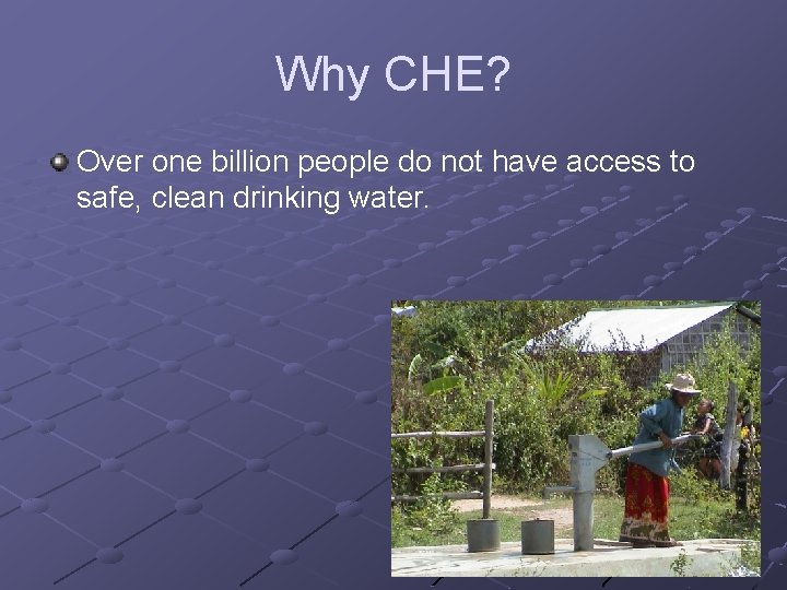 Why CHE? Over one billion people do not have access to safe, clean drinking