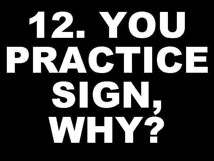 12. YOU PRACTICE SIGN, WHY? 