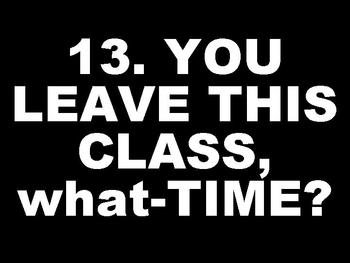 13. YOU LEAVE THIS CLASS, what-TIME? 