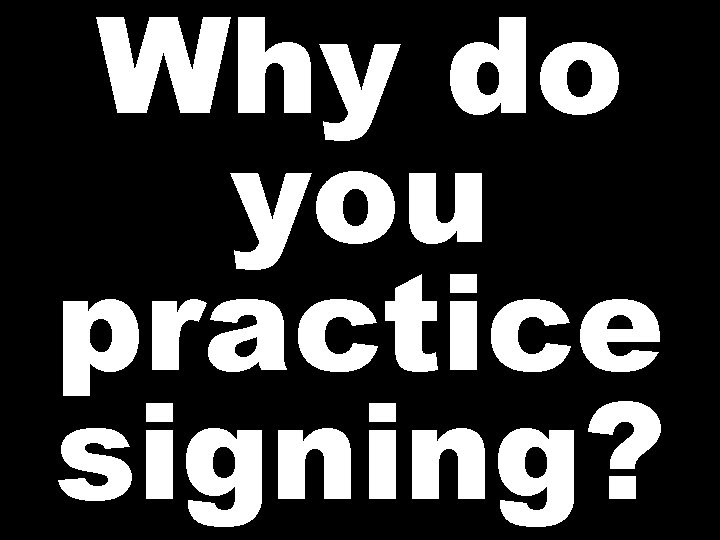 Why do you practice signing? 