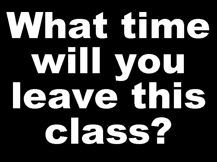 What time will you leave this class? 