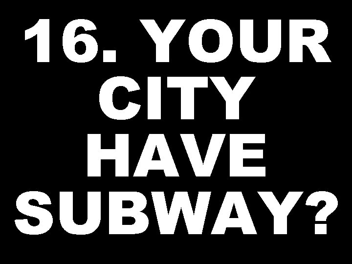16. YOUR CITY HAVE SUBWAY? 