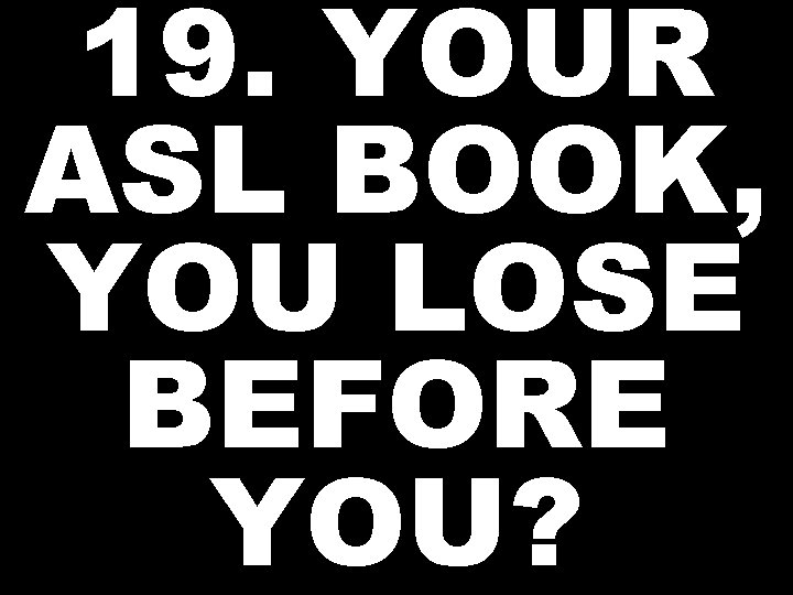 19. YOUR ASL BOOK, YOU LOSE BEFORE YOU? 