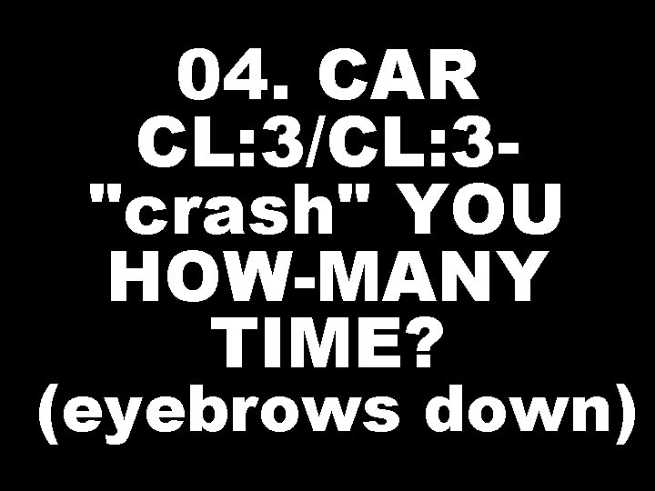 04. CAR CL: 3/CL: 3"crash" YOU HOW-MANY TIME? (eyebrows down) 