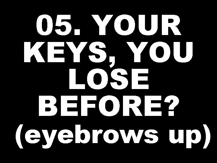 05. YOUR KEYS, YOU LOSE BEFORE? (eyebrows up) 