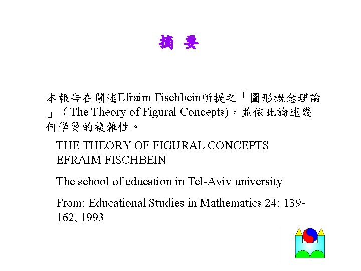摘 要 本報告在闡述Efraim Fischbein所提之「圖形概念理論 」（The Theory of Figural Concepts)，並依此論述幾 何學習的複雜性。 THEORY OF FIGURAL CONCEPTS