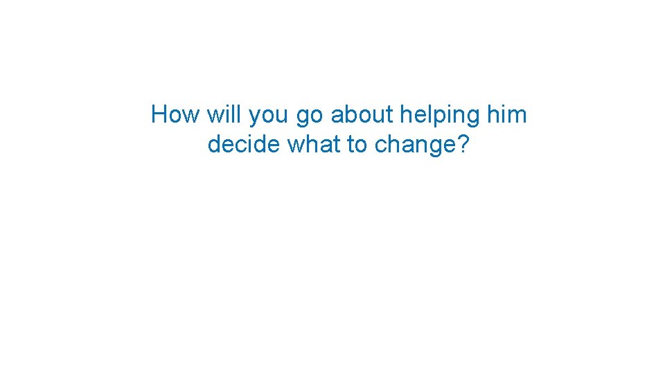 How will you go about helping him decide what to change? 