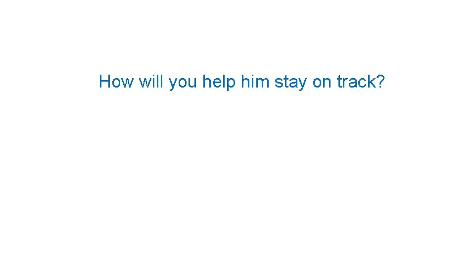 How will you help him stay on track? 