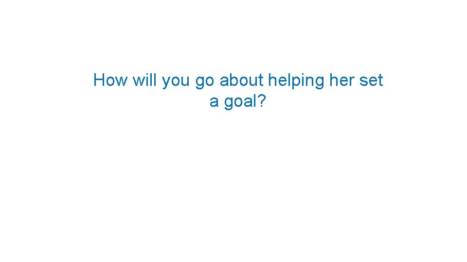 How will you go about helping her set a goal? 